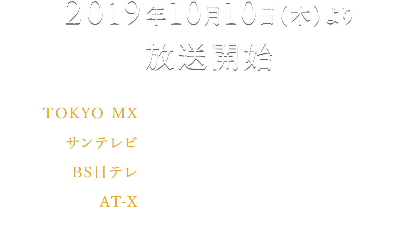 2019年10月10日（木）より放送開始 TOKYO MX　 毎週木曜24:00～ サンテレビ　毎週木曜24:30～ BS日テレ　毎週木曜25:00～ AT-X 毎週木曜23:30～ リピート放送：毎週（土）15:30／毎週（日）8:00／毎週（水）7:30 ※週1話ずつ4回放送