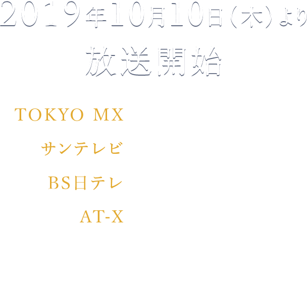 2019年10月10日（木）より放送開始 TOKYO MX　 毎週木曜24:00～ サンテレビ　毎週木曜24:30～ BS日テレ　毎週木曜25:00～ AT-X 毎週木曜23:30～ リピート放送：毎週（土）15:30／毎週（日）8:00／毎週（水）7:30 ※週1話ずつ4回放送